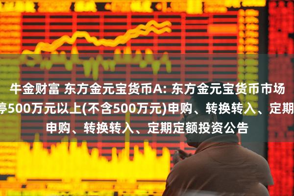 牛金财富 东方金元宝货币A: 东方金元宝货币市场基金(A类)暂停500万元以上(不含500万元)申购、转换转入、定期定额投资公告