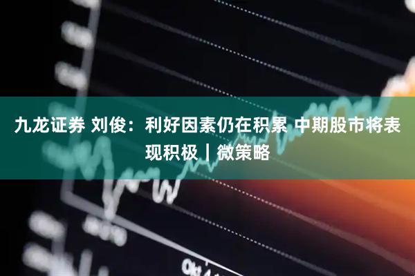 九龙证券 刘俊:利好因素仍在积累 中期股市将表现积极|微策略