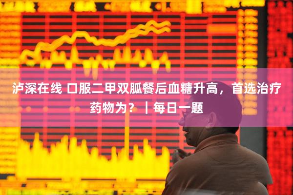 泸深在线 口服二甲双胍餐后血糖升高，首选治疗药物为？｜每日一题