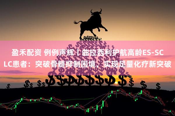 盈禾配资 例例声辉丨曲拉西利护航高龄ES-SCLC患者：突破骨髓抑制困境，实现足量化疗新突破