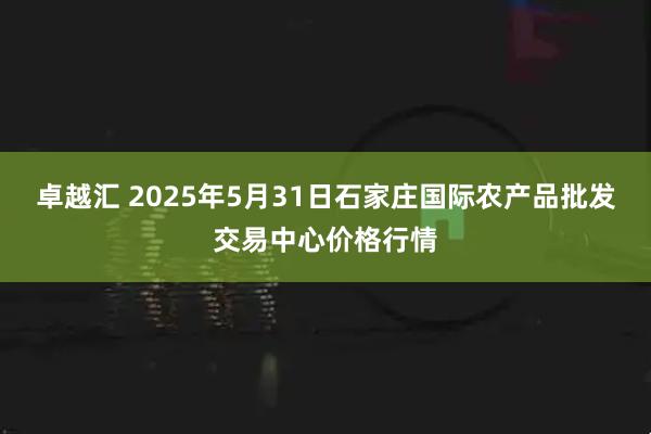 卓越汇 2025年5月31日石家庄国际农产品批发交易中心价格行情