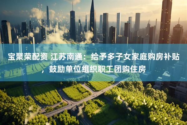 宝聚荣配资 江苏南通：给予多子女家庭购房补贴，鼓励单位组织职工团购住房