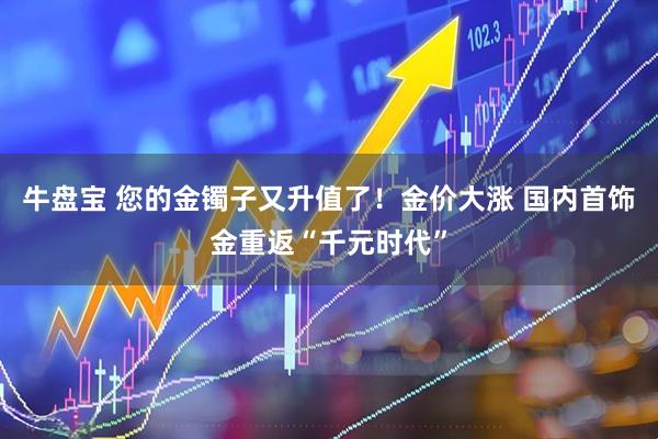 牛盘宝 您的金镯子又升值了！金价大涨 国内首饰金重返“千元时代”