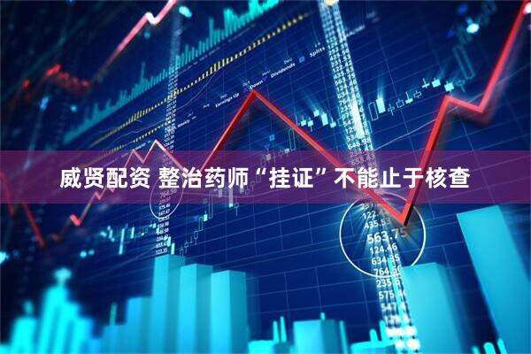 威贤配资 整治药师“挂证”不能止于核查