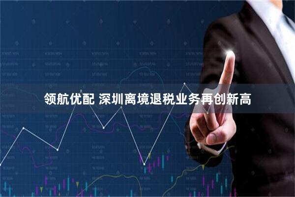 领航优配 深圳离境退税业务再创新高