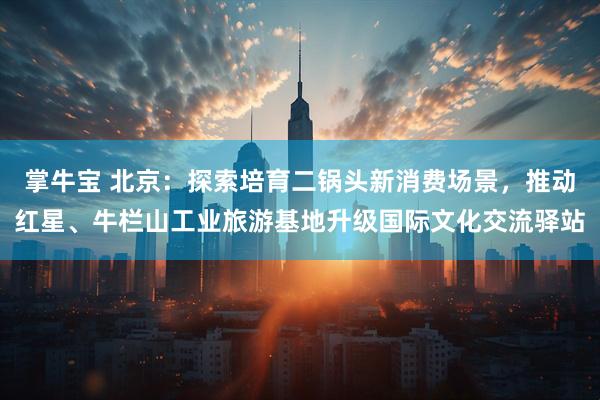 掌牛宝 北京：探索培育二锅头新消费场景，推动红星、牛栏山工业旅游基地升级国际文化交流驿站