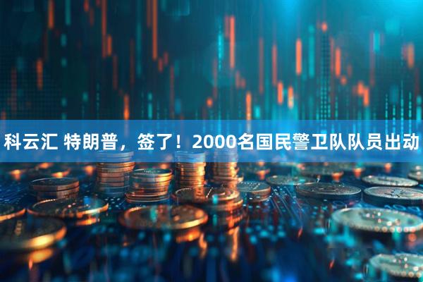 科云汇 特朗普，签了！2000名国民警卫队队员出动