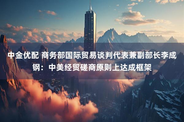 中金优配 商务部国际贸易谈判代表兼副部长李成钢：中美经贸磋商原则上达成框架