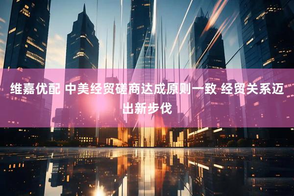 维嘉优配 中美经贸磋商达成原则一致 经贸关系迈出新步伐