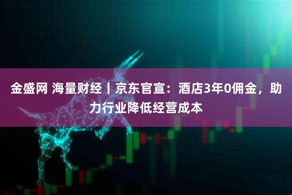 金盛网 海量财经丨京东官宣：酒店3年0佣金，助力行业降低经营成本