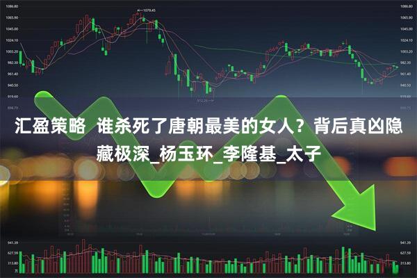 汇盈策略  谁杀死了唐朝最美的女人？背后真凶隐藏极深_杨玉环_李隆基_太子