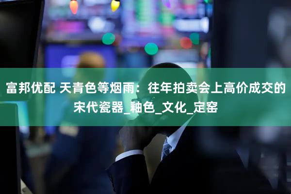 富邦优配 天青色等烟雨：往年拍卖会上高价成交的宋代瓷器_釉色_文化_定窑