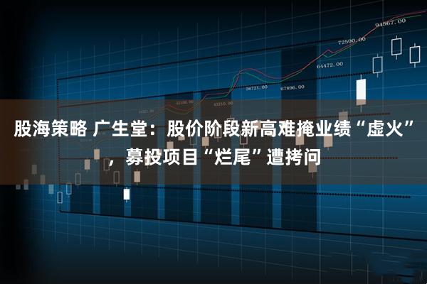 股海策略 广生堂：股价阶段新高难掩业绩“虚火”，募投项目“烂尾”遭拷问