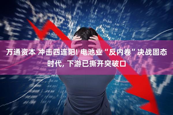 万通资本 冲击四连阳! 电池业“反内卷”决战固态时代, 下游已撕开突破口