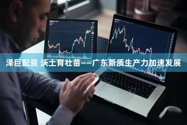 泽巨配资 沃土育壮苗——广东新质生产力加速发展