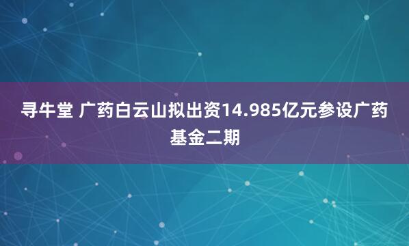 寻牛堂 广药白云山拟出资14.985亿元参设广药基金二期
