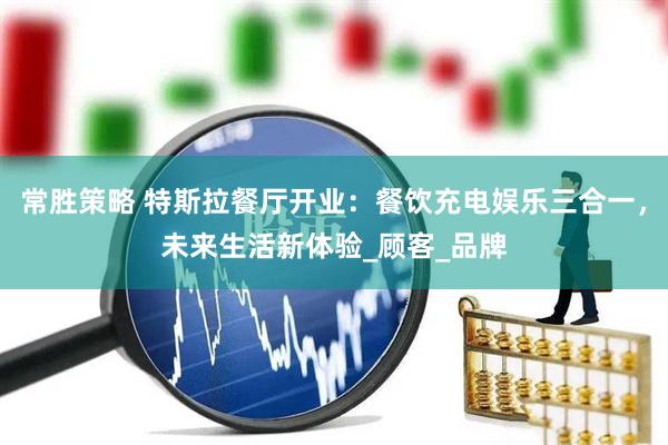 常胜策略 特斯拉餐厅开业：餐饮充电娱乐三合一，未来生活新体验_顾客_品牌