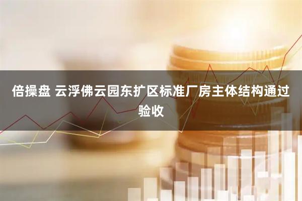 倍操盘 云浮佛云园东扩区标准厂房主体结构通过验收