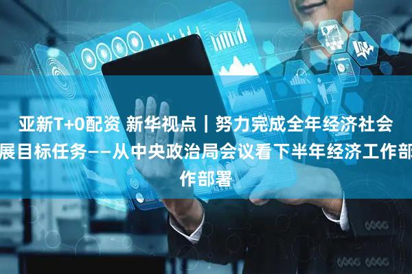 亚新T+0配资 新华视点｜努力完成全年经济社会发展目标任务——从中央政治局会议看下半年经济工作部署