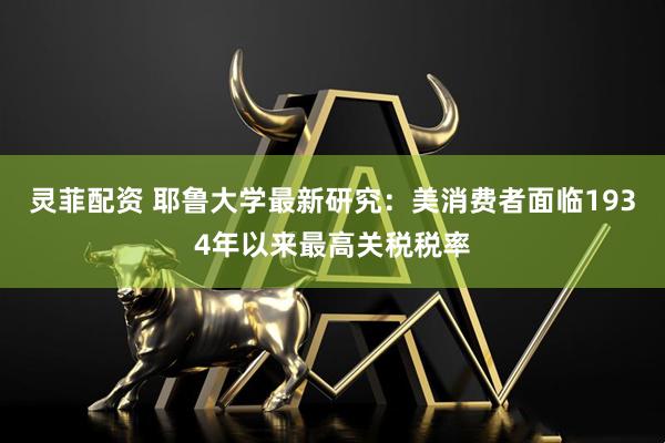 灵菲配资 耶鲁大学最新研究：美消费者面临1934年以来最高关税税率