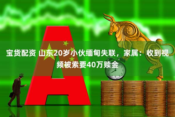 宝货配资 山东20岁小伙缅甸失联，家属：收到视频被索要40万赎金