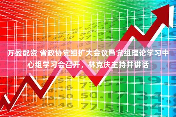 万盈配资 省政协党组扩大会议暨党组理论学习中心组学习会召开，林克庆主持并讲话