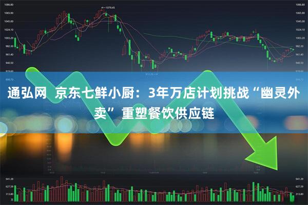 通弘网  京东七鲜小厨：3年万店计划挑战“幽灵外卖” 重塑餐饮供应链
