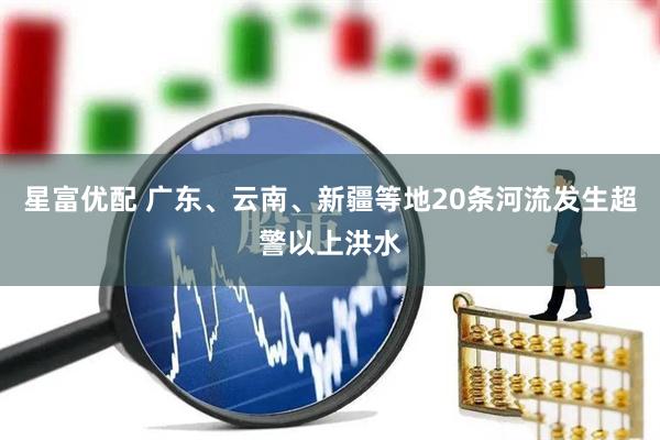 星富优配 广东、云南、新疆等地20条河流发生超警以上洪水