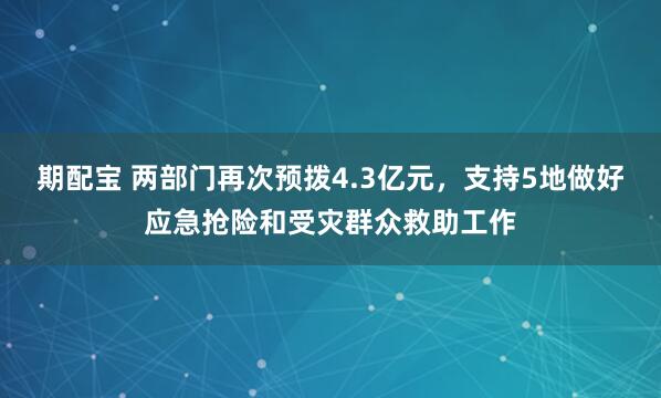 期配宝 两部门再次预拨4.3亿元，支持5地做好应急抢险和受灾群众救助工作