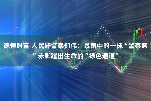 德恒财富 人民好警察郑伟：暴雨中的一抹“警察蓝”赤脚蹚出生命的“绿色通道”