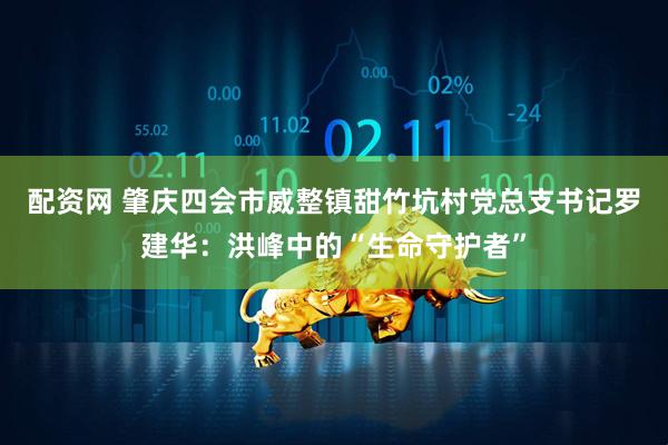 配资网 肇庆四会市威整镇甜竹坑村党总支书记罗建华：洪峰中的“生命守护者”