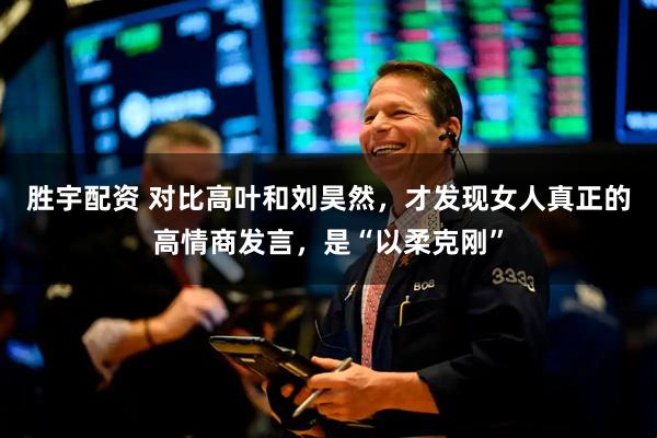 胜宇配资 对比高叶和刘昊然，才发现女人真正的高情商发言，是“以柔克刚”