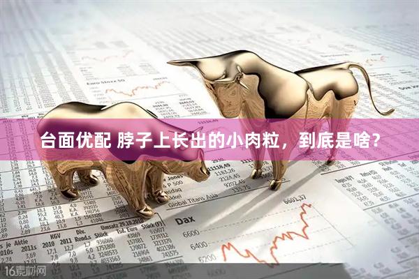 台面优配 脖子上长出的小肉粒，到底是啥？