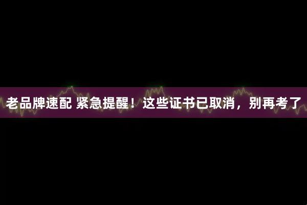 老品牌速配 紧急提醒！这些证书已取消，别再考了