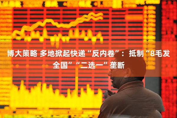 博大策略 多地掀起快递“反内卷”：抵制“8毛发全国”“二选一”垄断