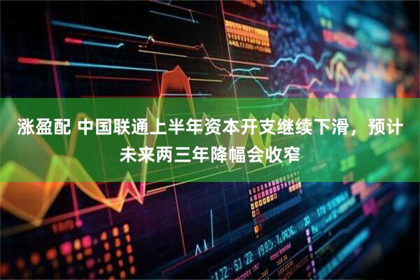 涨盈配 中国联通上半年资本开支继续下滑，预计未来两三年降幅会收窄
