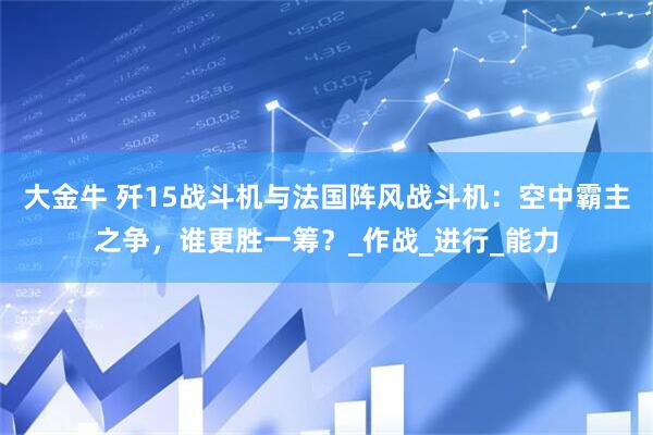 大金牛 歼15战斗机与法国阵风战斗机：空中霸主之争，谁更胜一筹？_作战_进行_能力