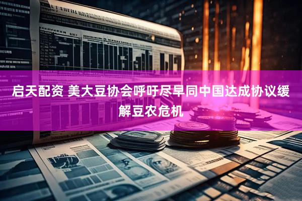 启天配资 美大豆协会呼吁尽早同中国达成协议缓解豆农危机