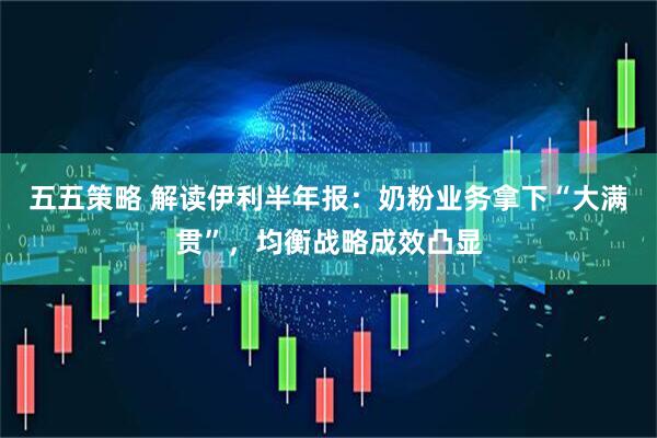 五五策略 解读伊利半年报：奶粉业务拿下“大满贯”，均衡战略成效凸显