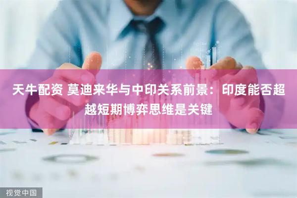 天牛配资 莫迪来华与中印关系前景：印度能否超越短期博弈思维是关键