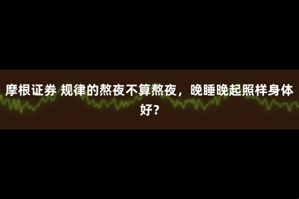 摩根证券 规律的熬夜不算熬夜，晚睡晚起照样身体好？