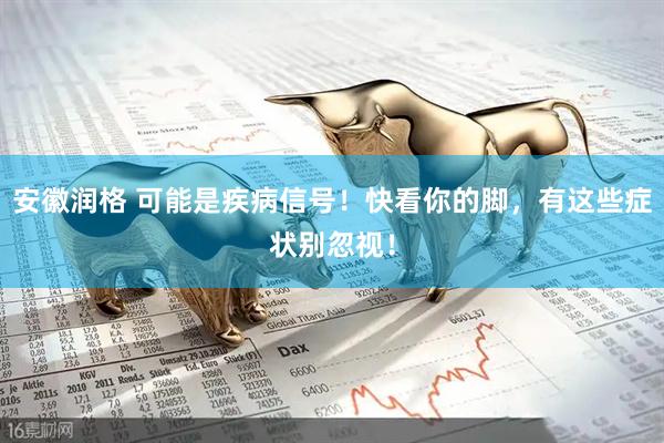 安徽润格 可能是疾病信号！快看你的脚，有这些症状别忽视！