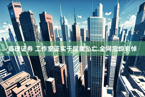 嘉理证券 工作室证实于朦胧坠亡 全网震惊哀悼