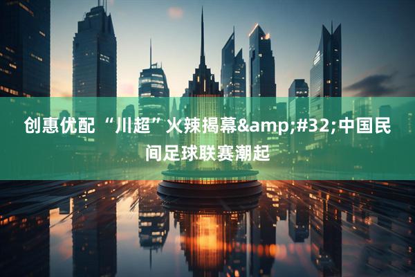创惠优配 “川超”火辣揭幕&#32;中国民间足球联赛潮起
