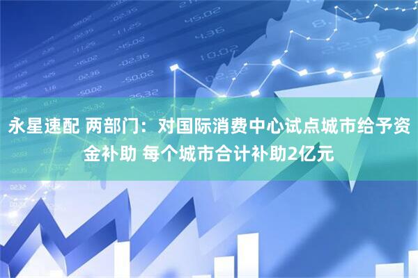 永星速配 两部门：对国际消费中心试点城市给予资金补助 每个城市合计补助2亿元