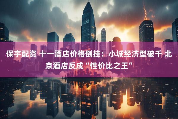 保宇配资 十一酒店价格倒挂：小城经济型破千 北京酒店反成“性价比之王”