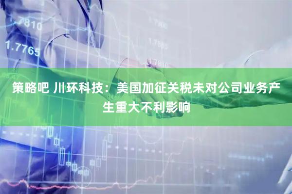 策略吧 川环科技：美国加征关税未对公司业务产生重大不利影响