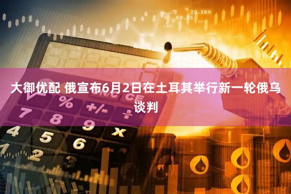 大御优配 俄宣布6月2日在土耳其举行新一轮俄乌谈判