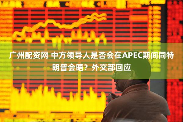 广州配资网 中方领导人是否会在APEC期间同特朗普会晤？外交部回应