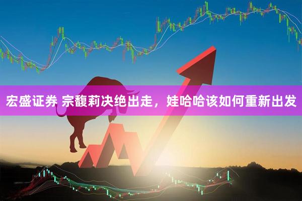 宏盛证券 宗馥莉决绝出走，娃哈哈该如何重新出发